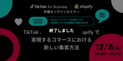 12/8（木）14:00〜 TikTok for Business｜Shopify共催オンラインセミナー「TikTok for BusinessとShopifyで実現するコマースにおける新しい集客方法」